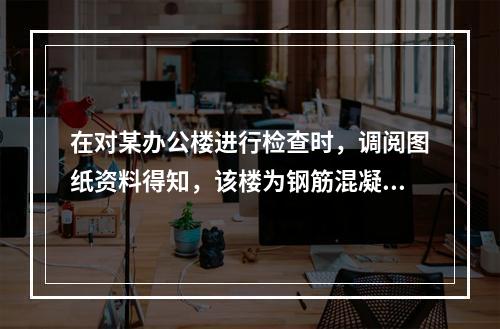 在对某办公楼进行检查时，调阅图纸资料得知，该楼为钢筋混凝土框