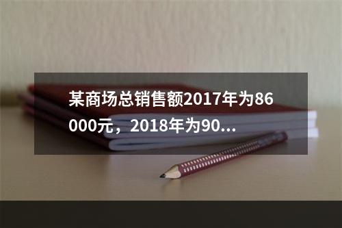 某商场总销售额2017年为86000元，2018年为9000