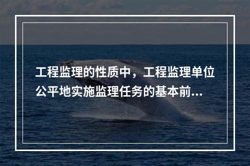 工程监理的性质中，工程监理单位公平地实施监理任务的基本前提是