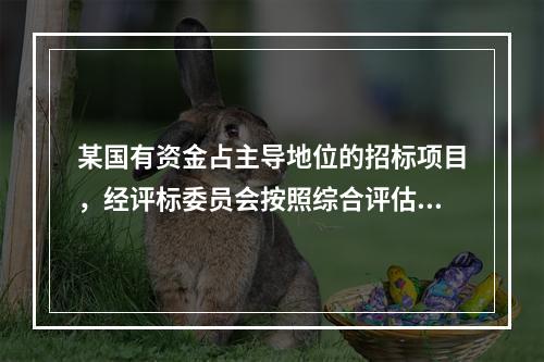 某国有资金占主导地位的招标项目，经评标委员会按照综合评估法评