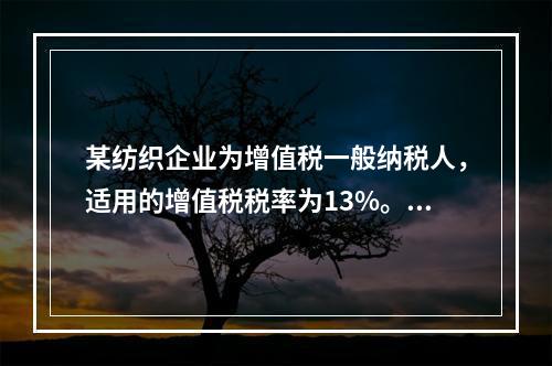 某纺织企业为增值税一般纳税人，适用的增值税税率为13%。该企