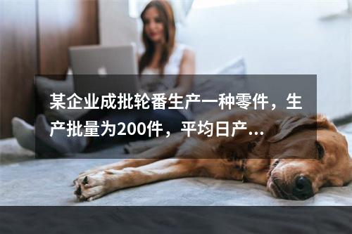 某企业成批轮番生产一种零件，生产批量为200件，平均日产量