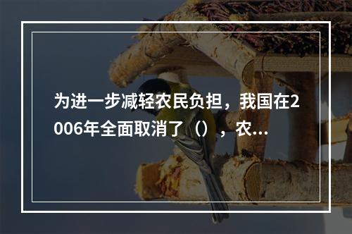 为进一步减轻农民负担，我国在2006年全面取消了（），农民负