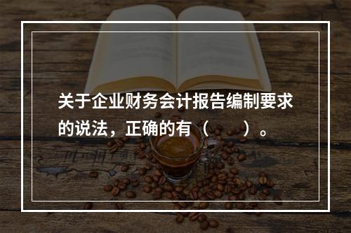 关于企业财务会计报告编制要求的说法，正确的有（　　）。