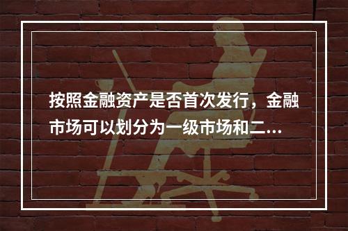 按照金融资产是否首次发行，金融市场可以划分为一级市场和二级市