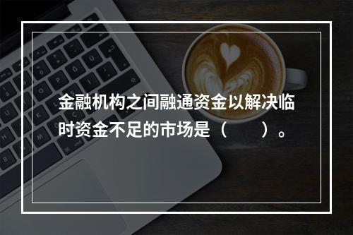 金融机构之间融通资金以解决临时资金不足的市场是（　　）。