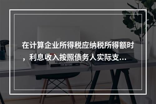 在计算企业所得税应纳税所得额时，利息收入按照债务人实际支付利