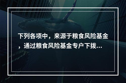 下列各项中，来源于粮食风险基金，通过粮食风险基金专户下拨的补