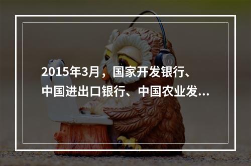 2015年3月，国家开发银行、中国进出口银行、中国农业发展银