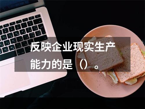 反映企业现实生产能力的是（）。