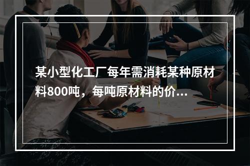 某小型化工厂每年需消耗某种原材料800吨，每吨原材料的价格为