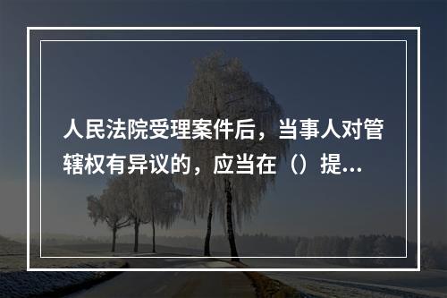 人民法院受理案件后，当事人对管辖权有异议的，应当在（）提出