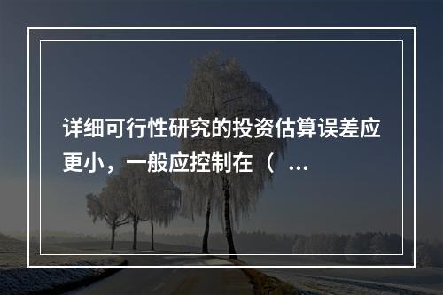 详细可行性研究的投资估算误差应更小，一般应控制在（   ）以