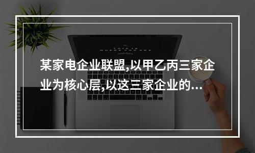 某家电企业联盟,以甲乙丙三家企业为核心层,以这三家企业的供应