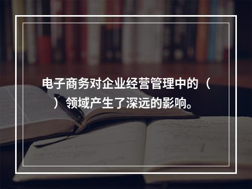 电子商务对企业经营管理中的（　）领域产生了深远的影响。