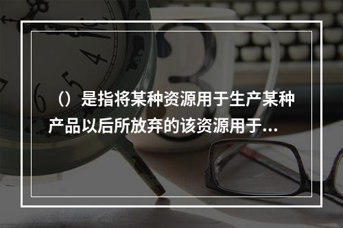 （）是指将某种资源用于生产某种产品以后所放弃的该资源用于其他