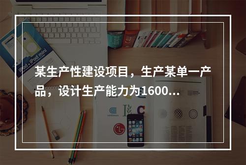 某生产性建设项目，生产某单一产品，设计生产能力为16000