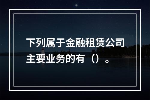 下列属于金融租赁公司主要业务的有（）。