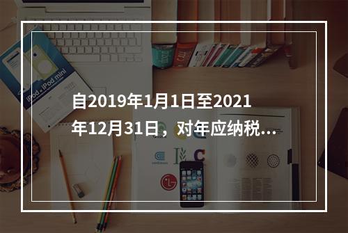 自2019年1月1日至2021年12月31日，对年应纳税所得