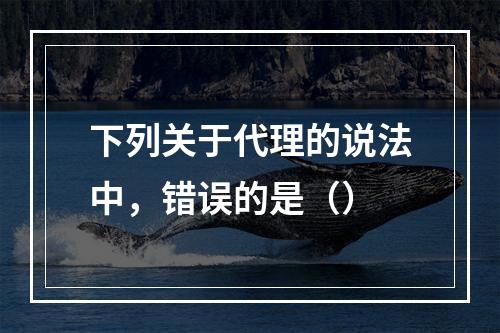 下列关于代理的说法中，错误的是（）