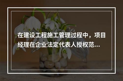 在建设工程施工管理过程中，项目经理在企业法定代表人授权范围内