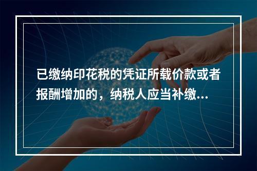 已缴纳印花税的凭证所载价款或者报酬增加的，纳税人应当补缴印花