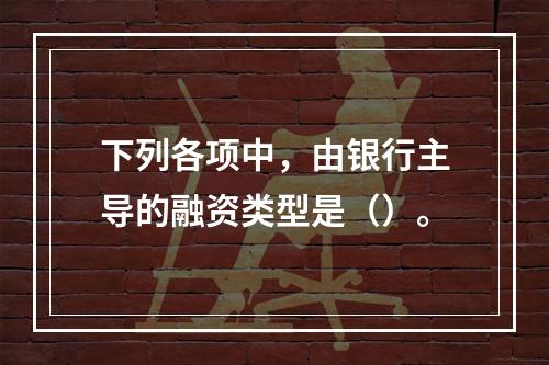 下列各项中，由银行主导的融资类型是（）。