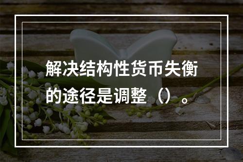 解决结构性货币失衡的途径是调整（）。