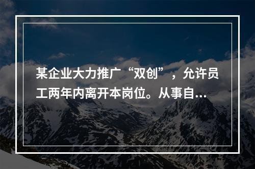 某企业大力推广“双创”，允许员工两年内离开本岗位。从事自己感