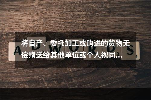 将自产、委托加工或购进的货物无偿赠送给其他单位或个人视同销售