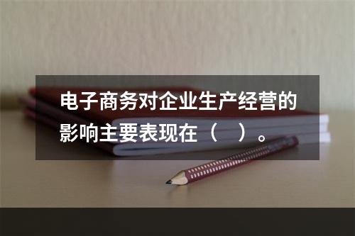 电子商务对企业生产经营的影响主要表现在（　）。