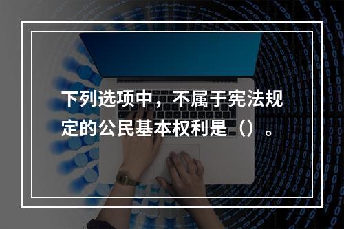 下列选项中，不属于宪法规定的公民基本权利是（）。