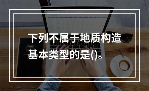 下列不属于地质构造基本类型的是()。