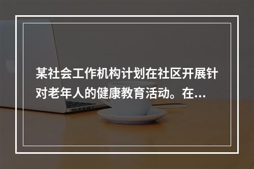 某社会工作机构计划在社区开展针对老年人的健康教育活动。在服务