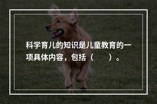 科学育儿的知识是儿童教育的一项具体内容，包括（　　）。