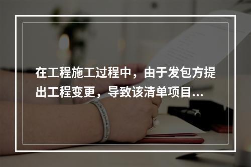 在工程施工过程中，由于发包方提出工程变更，导致该清单项目的工