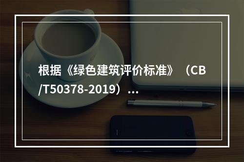 根据《绿色建筑评价标准》（CB/T50378-2019），我