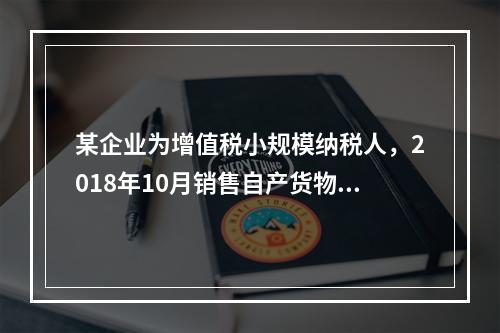 某企业为增值税小规模纳税人，2018年10月销售自产货物取得