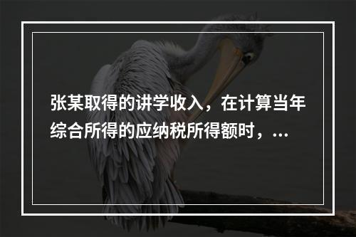 张某取得的讲学收入，在计算当年综合所得的应纳税所得额时，有关