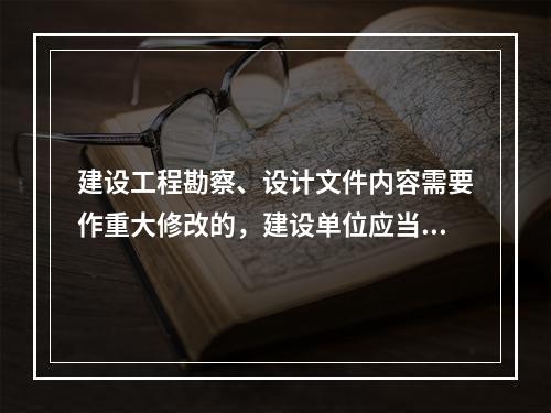 建设工程勘察、设计文件内容需要作重大修改的，建设单位应当报经