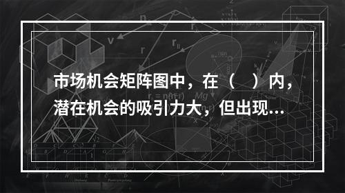 市场机会矩阵图中，在（　）内，潜在机会的吸引力大，但出现概率