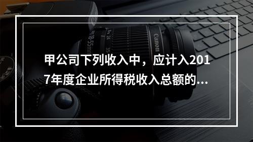 甲公司下列收入中，应计入2017年度企业所得税收入总额的是（