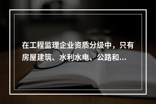 在工程监理企业资质分级中，只有房屋建筑、水利水电、公路和市政