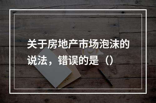 关于房地产市场泡沫的说法，错误的是（）