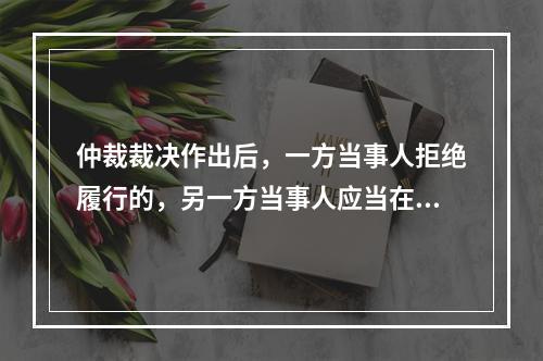 仲裁裁决作出后，一方当事人拒绝履行的，另一方当事人应当在（）