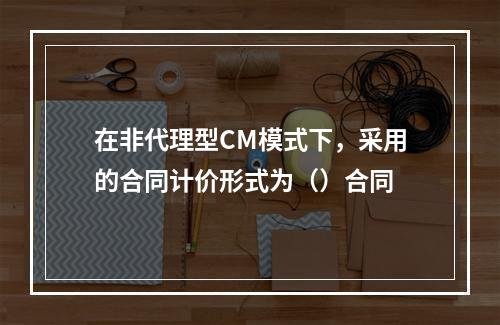 在非代理型CM模式下，采用的合同计价形式为（）合同