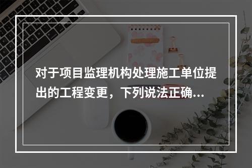 对于项目监理机构处理施工单位提出的工程变更，下列说法正确的是