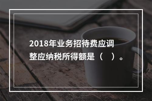 2018年业务招待费应调整应纳税所得额是（　）。