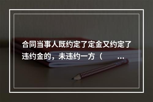 合同当事人既约定了定金又约定了违约金的，未违约一方（　　）。