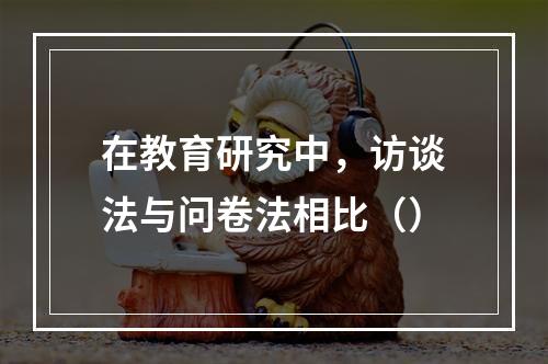 在教育研究中，访谈法与问卷法相比（）